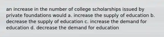 an increase in the number of college scholarships issued by private foundations would a. increase the supply of education b. decrease the supply of education c. increase the demand for education d. decrease the demand for education