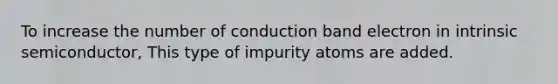 To increase the number of conduction band electron in intrinsic semiconductor, This type of impurity atoms are added.