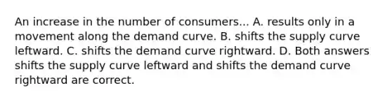 An increase in the number of consumers... A. results only in a movement along the demand curve. B. shifts the supply curve leftward. C. shifts the demand curve rightward. D. Both answers shifts the supply curve leftward and shifts the demand curve rightward are correct.