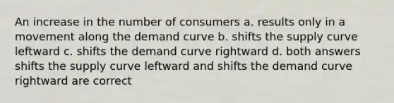 An increase in the number of consumers a. results only in a movement along the demand curve b. shifts the supply curve leftward c. shifts the demand curve rightward d. both answers shifts the supply curve leftward and shifts the demand curve rightward are correct