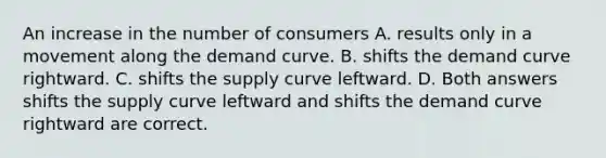 An increase in the number of consumers A. results only in a movement along the demand curve. B. shifts the demand curve rightward. C. shifts the supply curve leftward. D. Both answers shifts the supply curve leftward and shifts the demand curve rightward are correct.