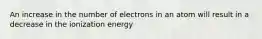 An increase in the number of electrons in an atom will result in a decrease in the ionization energy