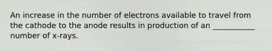 An increase in the number of electrons available to travel from the cathode to the anode results in production of an ___________ number of x-rays.