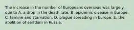 The increase in the number of Europeans overseas was largely due to A. a drop in the death rate. B. epidemic disease in Europe. C. famine and starvation. D. plague spreading in Europe. E. the abolition of serfdom in Russia.