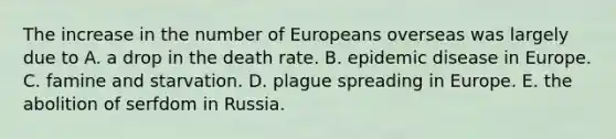 The increase in the number of Europeans overseas was largely due to A. a drop in the death rate. B. epidemic disease in Europe. C. famine and starvation. D. plague spreading in Europe. E. the abolition of serfdom in Russia.