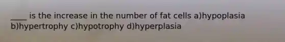 ____ is the increase in the number of fat cells a)hypoplasia b)hypertrophy c)hypotrophy d)hyperplasia