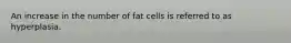 An increase in the number of fat cells is referred to as hyperplasia.