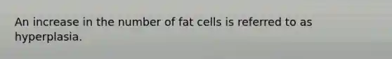 An increase in the number of fat cells is referred to as hyperplasia.