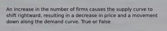 An increase in the number of firms causes the supply curve to shift rightward, resulting in a decrease in price and a movement down along the demand curve. True or False