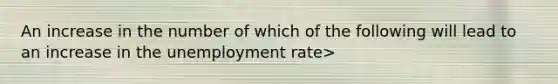 An increase in the number of which of the following will lead to an increase in the unemployment rate>