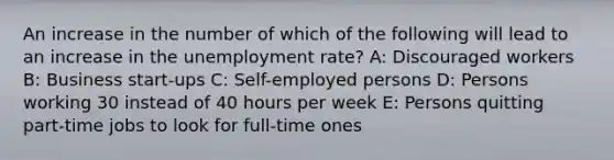 An increase in the number of which of the following will lead to an increase in the <a href='https://www.questionai.com/knowledge/kh7PJ5HsOk-unemployment-rate' class='anchor-knowledge'>unemployment rate</a>? A: Discouraged workers B: Business start-ups C: Self-employed persons D: Persons working 30 instead of 40 hours per week E: Persons quitting part-time jobs to look for full-time ones