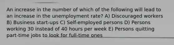 An increase in the number of which of the following will lead to an increase in the unemployment rate? A) Discouraged workers B) Business start-ups C) Self-employed persons D) Persons working 30 instead of 40 hours per week E) Persons quitting part-time jobs to look for full-time ones