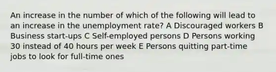 An increase in the number of which of the following will lead to an increase in the unemployment rate? A Discouraged workers B Business start-ups C Self-employed persons D Persons working 30 instead of 40 hours per week E Persons quitting part-time jobs to look for full-time ones