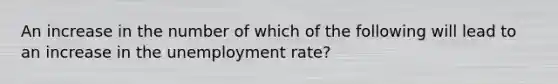 An increase in the number of which of the following will lead to an increase in the unemployment rate?