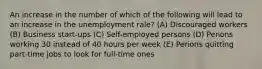 An increase in the number of which of the following will lead to an increase in the unemployment rale? (A) Discouraged workers (B) Business start-ups (C) Self-employed persons (D) Penons working 30 instead of 40 hours per week (E) Perions quitting part-time jobs to look for full-time ones