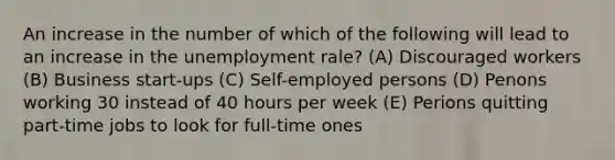 An increase in the number of which of the following will lead to an increase in the unemployment rale? (A) Discouraged workers (B) Business start-ups (C) Self-employed persons (D) Penons working 30 instead of 40 hours per week (E) Perions quitting part-time jobs to look for full-time ones