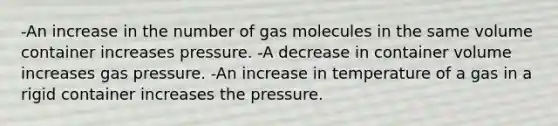 -An increase in the number of gas molecules in the same volume container increases pressure. -A decrease in container volume increases gas pressure. -An increase in temperature of a gas in a rigid container increases the pressure.