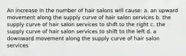 An increase in the number of hair salons will cause: a. an upward movement along the supply curve of hair salon services b. the supply curve of hair salon services to shift to the right c. the supply curve of hair salon services to shift to the left d. a downward movement along the supply curve of hair salon services