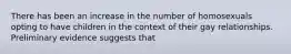 There has been an increase in the number of homosexuals opting to have children in the context of their gay relationships. Preliminary evidence suggests that