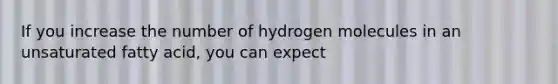 If you increase the number of hydrogen molecules in an unsaturated fatty acid, you can expect