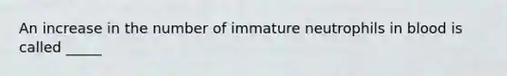 An increase in the number of immature neutrophils in blood is called _____