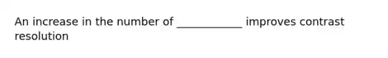 An increase in the number of ____________ improves contrast resolution