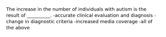 The increase in the number of individuals with autism is the result of __________. -accurate clinical evaluation and diagnosis -change in diagnostic criteria -increased media coverage -all of the above