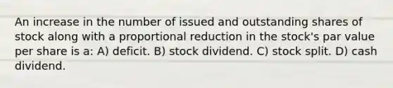 An increase in the number of issued and outstanding shares of stock along with a proportional reduction in the stock's par value per share is a: A) deficit. B) stock dividend. C) stock split. D) cash dividend.