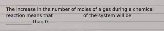 The increase in the number of moles of a gas during a chemical reaction means that ____________ of the system will be ___________ than 0.