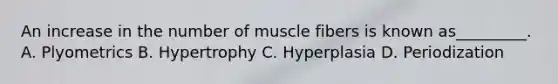 An increase in the number of muscle fibers is known as_________. A. Plyometrics B. Hypertrophy C. Hyperplasia D. Periodization