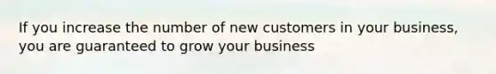 If you increase the number of new customers in your business, you are guaranteed to grow your business