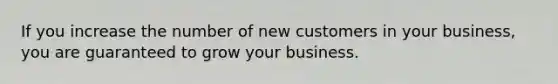 If you increase the number of new customers in your business, you are guaranteed to grow your business.