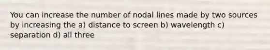 You can increase the number of nodal lines made by two sources by increasing the a) distance to screen b) wavelength c) separation d) all three