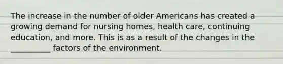 The increase in the number of older Americans has created a growing demand for nursing homes, health care, continuing education, and more. This is as a result of the changes in the __________ factors of the environment.