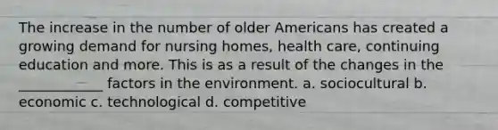 The increase in the number of older Americans has created a growing demand for nursing homes, health care, continuing education and more. This is as a result of the changes in the ____________ factors in the environment. a. sociocultural b. economic c. technological d. competitive