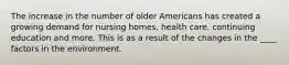 The increase in the number of older Americans has created a growing demand for nursing homes, health care, continuing education and more. This is as a result of the changes in the ____ factors in the environment.