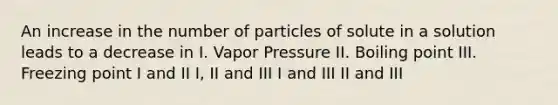 An increase in the number of particles of solute in a solution leads to a decrease in I. Vapor Pressure II. Boiling point III. Freezing point I and II I, II and III I and III II and III