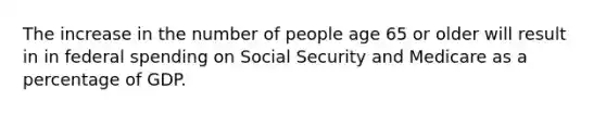 The increase in the number of people age 65 or older will result in in federal spending on Social Security and Medicare as a percentage of GDP.