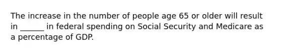 The increase in the number of people age 65 or older will result in ______ in federal spending on Social Security and Medicare as a percentage of GDP.