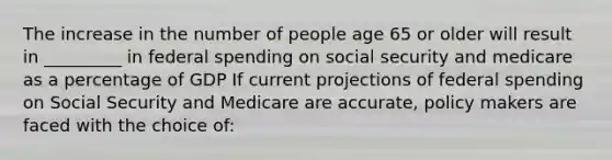 The increase in the number of people age 65 or older will result in _________ in federal spending on social security and medicare as a percentage of GDP If current projections of federal spending on Social Security and Medicare are accurate, policy makers are faced with the choice of: