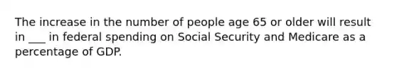 The increase in the number of people age 65 or older will result in ___ in federal spending on Social Security and Medicare as a percentage of GDP.