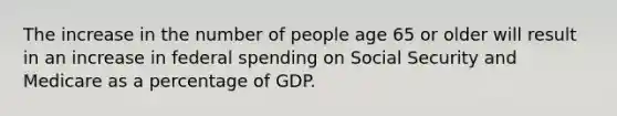 The increase in the number of people age 65 or older will result in an increase in federal spending on Social Security and Medicare as a percentage of GDP.