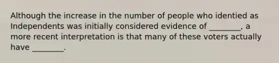 Although the increase in the number of people who identied as Independents was initially considered evidence of ________, a more recent interpretation is that many of these voters actually have ________.