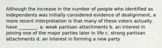 Although the increase in the number of people who identified as independents was initially considered evidence of dealignment, a more recent interpretation is that many of these voters actually have ________. a. weak partisan attachments b. an interest in joining one of the major parties later in life c. strong partisan attachments d. an interest in forming a new party