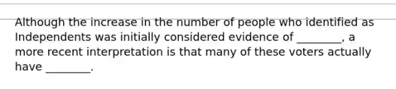 Although the increase in the number of people who identified as Independents was initially considered evidence of ________, a more recent interpretation is that many of these voters actually have ________.