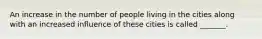 An increase in the number of people living in the cities along with an increased influence of these cities is called _______.