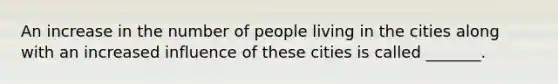 An increase in the number of people living in the cities along with an increased influence of these cities is called _______.