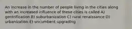 An increase in the number of people living in the cities along with an increased influence of these cities is called A) gentrification B) suburbanization C) rural renaissance D) urbanization E) uncumbent upgrading