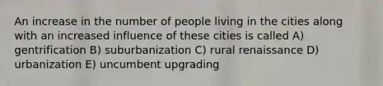 An increase in the number of people living in the cities along with an increased influence of these cities is called A) gentrification B) suburbanization C) rural renaissance D) urbanization E) uncumbent upgrading