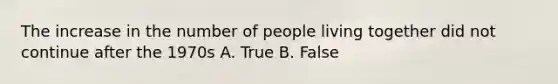 The increase in the number of people living together did not continue after the 1970s A. True B. False